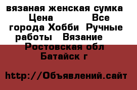 вязаная женская сумка  › Цена ­ 2 500 - Все города Хобби. Ручные работы » Вязание   . Ростовская обл.,Батайск г.